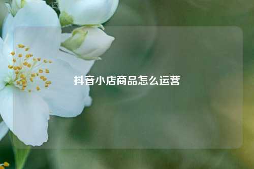 抖音小店商品怎么运营