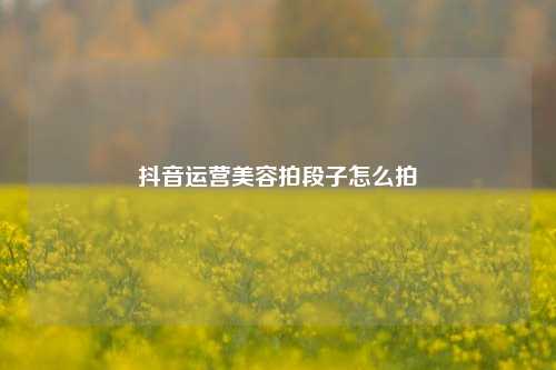 抖音运营美容拍段子怎么拍